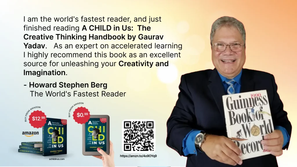 I am the world's fastest reader, and just finished reading A CHILD in Us: The Creative Thinking Handbook by Gaurav Yadav. As an expert on accelerated learning I highly recommend this book as an excellent source for unleashing your Creativity and Imagination. - Howard Stephen Berg The World's Fastest Reader